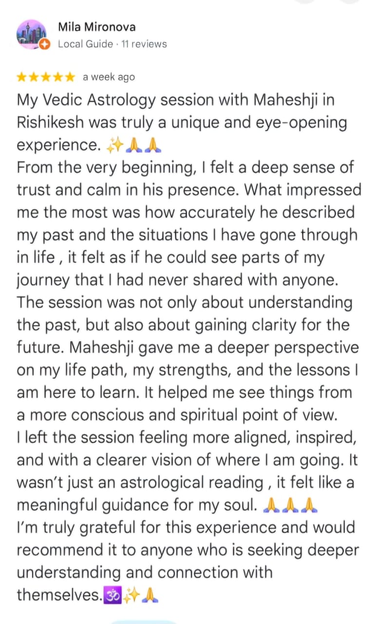 Mila Mironova
Local Guide · 11 reviews
★★★★★ a week ago
My Vedic Astrology session with Maheshji in Rishikesh was truly a unique and eye-opening experience. ✨🙏
From the very beginning, I felt a deep sense of trust and calm in his presence. What impressed me the most was how accurately he described my past and the situations I have gone through in life , it felt as if he could see parts of my journey that I had never shared with anyone. The session was not only about understanding the past, but also about gaining clarity for the future. Maheshji gave me a deeper perspective on my life path, my strengths, and the lessons I am here to learn. It helped me see things from a more conscious and spiritual point of view. I left the session feeling more aligned, inspired, and with a clearer vision of where I am going. It wasn’t just an astrological reading , it felt like a meaningful guidance for my soul. 🙏🙏🙏
I’m truly grateful for this experience and would recommend it to anyone who is seeking deeper understanding and connection with themselves. 🕉️✨🙏